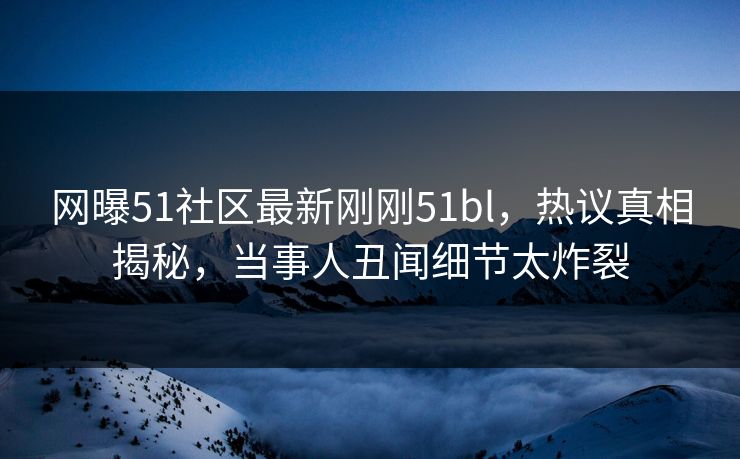 网曝51社区最新刚刚51bl，热议真相揭秘，当事人丑闻细节太炸裂  第1张
