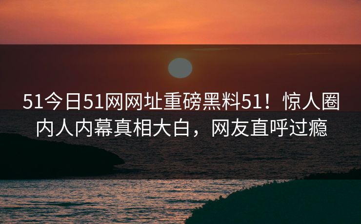 51今日51网网址重磅黑料51！惊人圈内人内幕真相大白，网友直呼过瘾