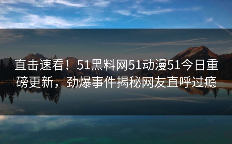 直击速看！51黑料网51动漫51今日重磅更新，劲爆事件揭秘网友直呼过瘾  第1张