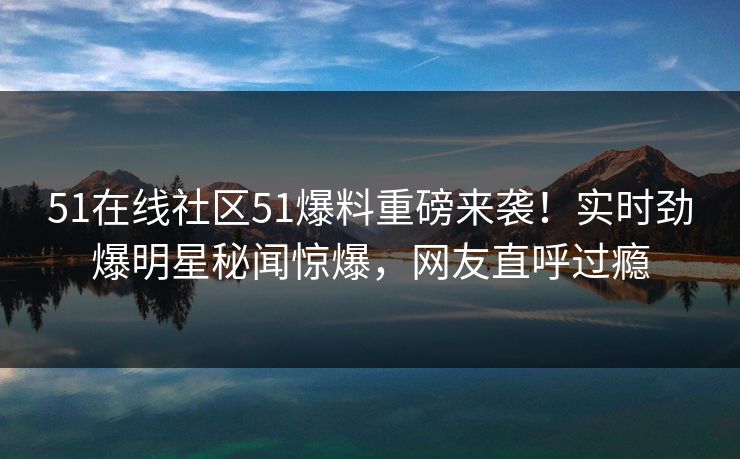 51在线社区51爆料重磅来袭！实时劲爆明星秘闻惊爆，网友直呼过瘾