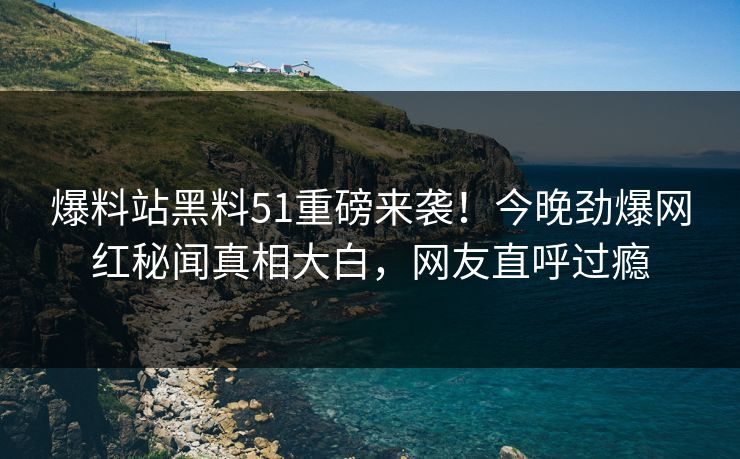 爆料站黑料51重磅来袭！今晚劲爆网红秘闻真相大白，网友直呼过瘾  第1张