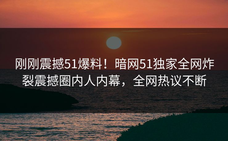 刚刚震撼51爆料！暗网51独家全网炸裂震撼圈内人内幕，全网热议不断  第1张