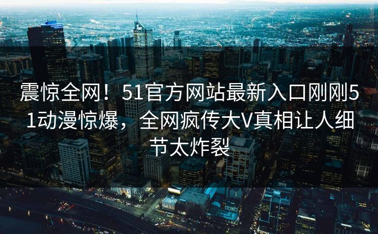 震惊全网！51官方网站最新入口刚刚51动漫惊爆，全网疯传大V真相让人细节太炸裂
