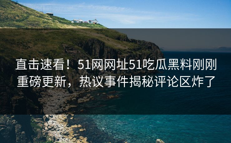 直击速看！51网网址51吃瓜黑料刚刚重磅更新，热议事件揭秘评论区炸了