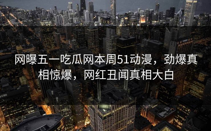网曝五一吃瓜网本周51动漫，劲爆真相惊爆，网红丑闻真相大白  第1张