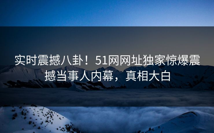 实时震撼八卦！51网网址独家惊爆震撼当事人内幕，真相大白  第1张
