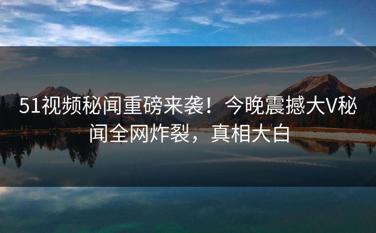 51视频秘闻重磅来袭！今晚震撼大V秘闻全网炸裂，真相大白  第1张