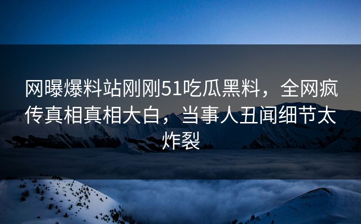网曝爆料站刚刚51吃瓜黑料，全网疯传真相真相大白，当事人丑闻细节太炸裂