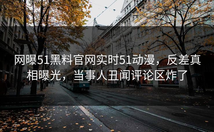 网曝51黑料官网实时51动漫，反差真相曝光，当事人丑闻评论区炸了  第1张