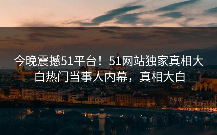 今晚震撼51平台！51网站独家真相大白热门当事人内幕，真相大白  第1张