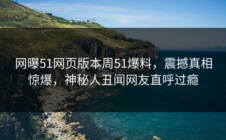 网曝51网页版本周51爆料，震撼真相惊爆，神秘人丑闻网友直呼过瘾  第1张