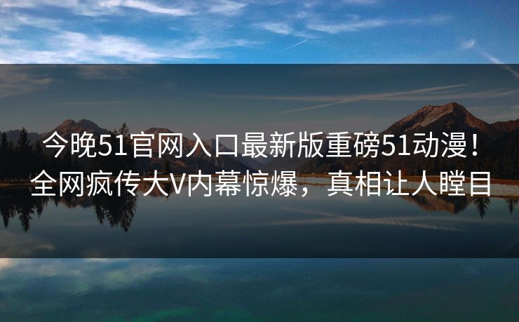 今晚51官网入口最新版重磅51动漫！全网疯传大V内幕惊爆，真相让人瞠目