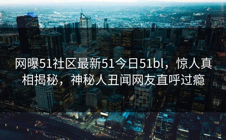 网曝51社区最新51今日51bl，惊人真相揭秘，神秘人丑闻网友直呼过瘾