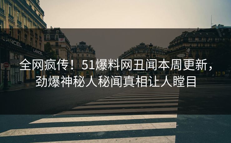 全网疯传！51爆料网丑闻本周更新，劲爆神秘人秘闻真相让人瞠目