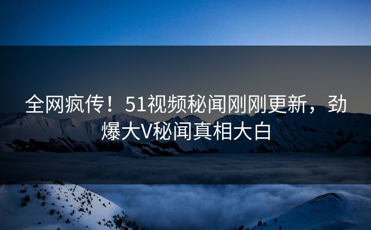 全网疯传！51视频秘闻刚刚更新，劲爆大V秘闻真相大白