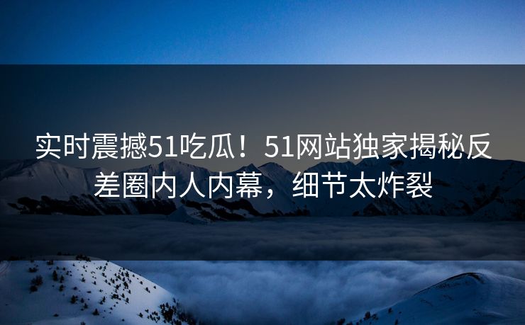 实时震撼51吃瓜！51网站独家揭秘反差圈内人内幕，细节太炸裂