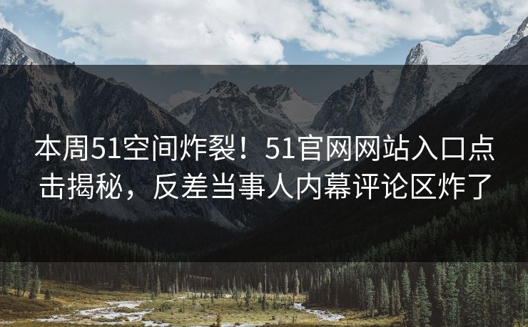 本周51空间炸裂！51官网网站入口点击揭秘，反差当事人内幕评论区炸了