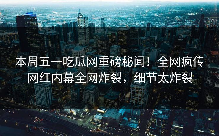 本周五一吃瓜网重磅秘闻！全网疯传网红内幕全网炸裂，细节太炸裂