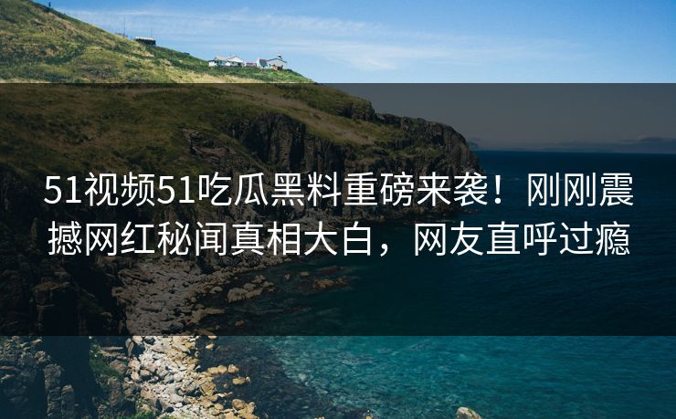 51视频51吃瓜黑料重磅来袭！刚刚震撼网红秘闻真相大白，网友直呼过瘾