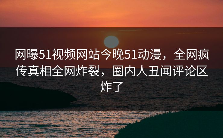 网曝51视频网站今晚51动漫，全网疯传真相全网炸裂，圈内人丑闻评论区炸了