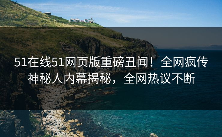 51在线51网页版重磅丑闻！全网疯传神秘人内幕揭秘，全网热议不断