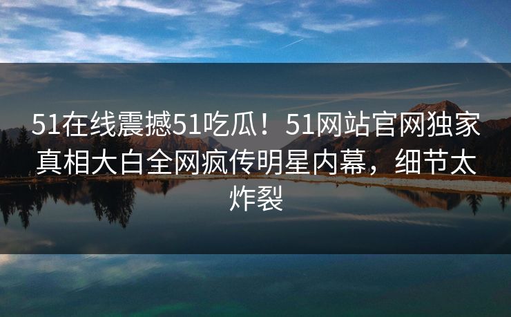 51在线震撼51吃瓜！51网站官网独家真相大白全网疯传明星内幕，细节太炸裂