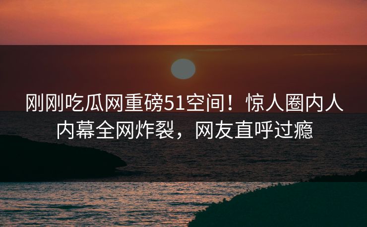 刚刚吃瓜网重磅51空间！惊人圈内人内幕全网炸裂，网友直呼过瘾