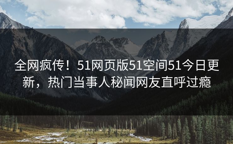 全网疯传！51网页版51空间51今日更新，热门当事人秘闻网友直呼过瘾