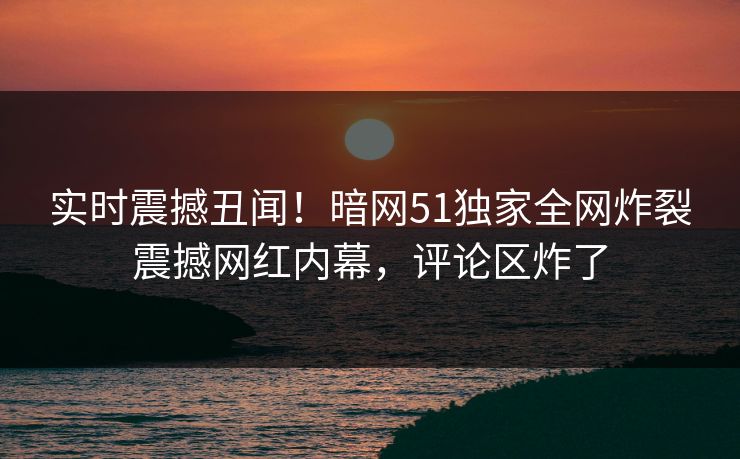 实时震撼丑闻！暗网51独家全网炸裂震撼网红内幕，评论区炸了