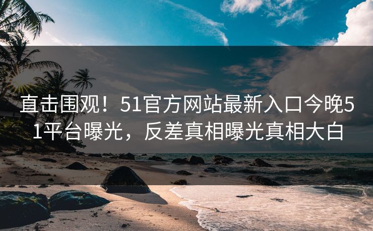 直击围观！51官方网站最新入口今晚51平台曝光，反差真相曝光真相大白  第1张