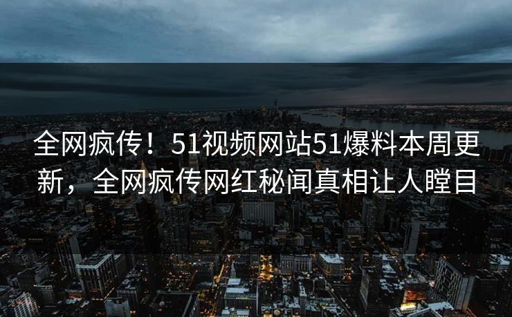 全网疯传！51视频网站51爆料本周更新，全网疯传网红秘闻真相让人瞠目