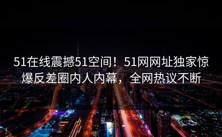 51在线震撼51空间！51网网址独家惊爆反差圈内人内幕，全网热议不断