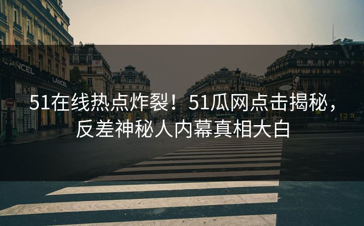 51在线热点炸裂！51瓜网点击揭秘，反差神秘人内幕真相大白