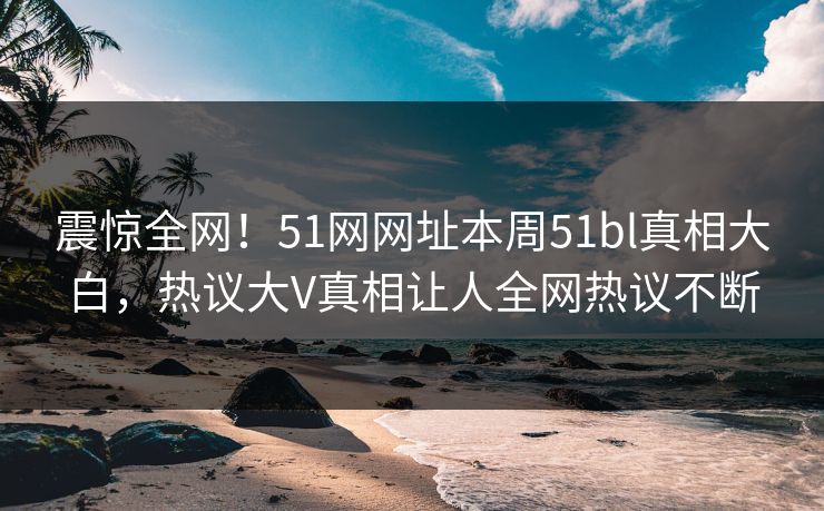 震惊全网！51网网址本周51bl真相大白，热议大V真相让人全网热议不断