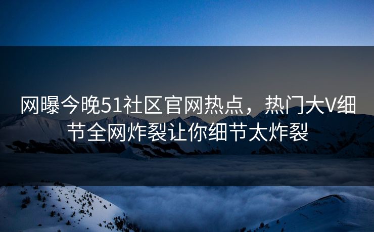 网曝今晚51社区官网热点，热门大V细节全网炸裂让你细节太炸裂