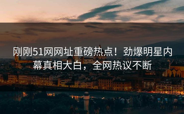 刚刚51网网址重磅热点！劲爆明星内幕真相大白，全网热议不断