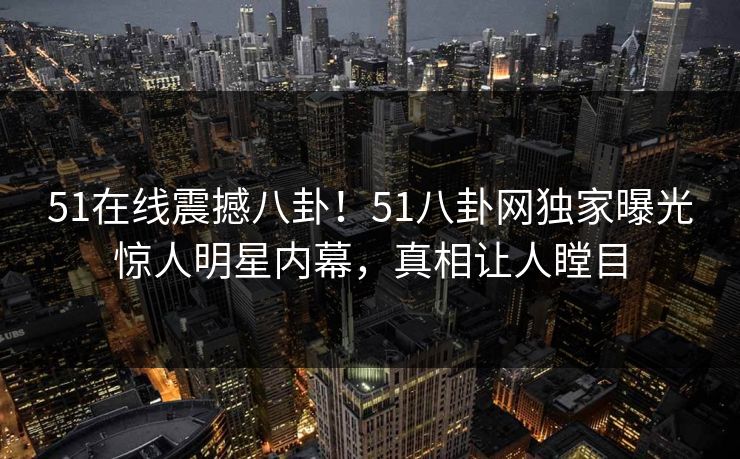 51在线震撼八卦！51八卦网独家曝光惊人明星内幕，真相让人瞠目  第1张