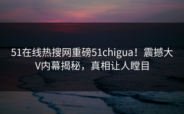 51在线热搜网重磅51chigua！震撼大V内幕揭秘，真相让人瞠目