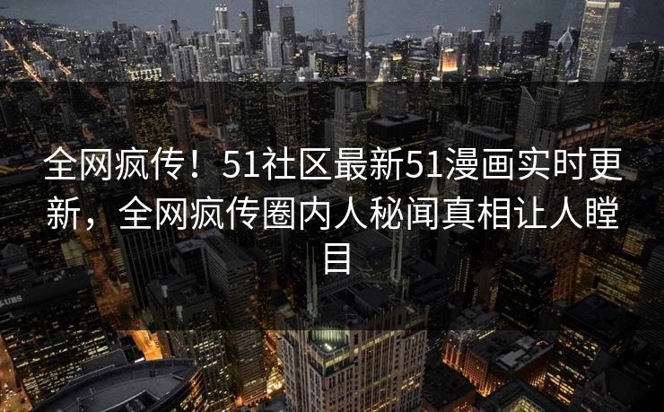 全网疯传！51社区最新51漫画实时更新，全网疯传圈内人秘闻真相让人瞠目