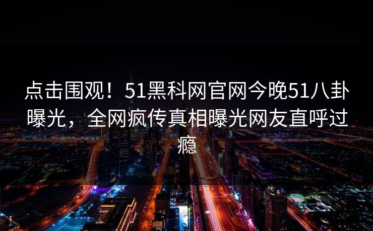 点击围观！51黑科网官网今晚51八卦曝光，全网疯传真相曝光网友直呼过瘾  第1张