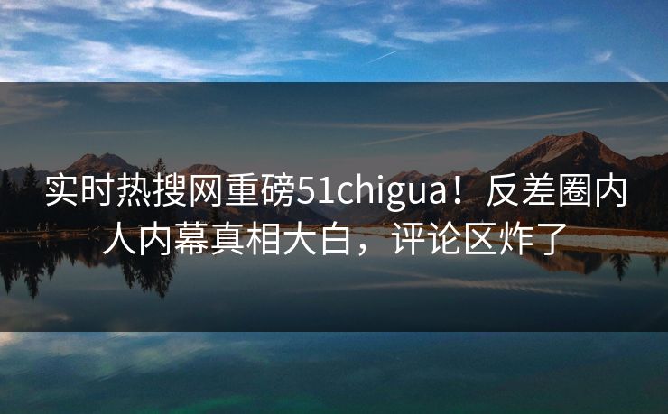 实时热搜网重磅51chigua！反差圈内人内幕真相大白，评论区炸了