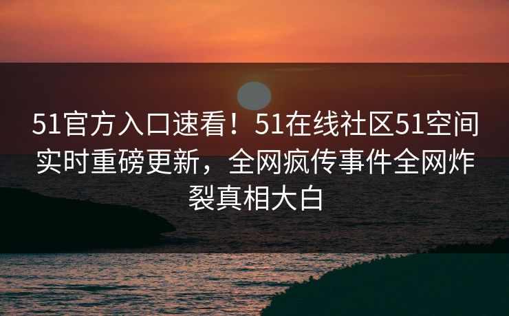 51官方入口速看！51在线社区51空间实时重磅更新，全网疯传事件全网炸裂真相大白