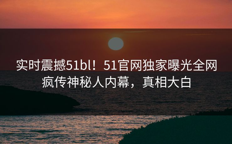 实时震撼51bl！51官网独家曝光全网疯传神秘人内幕，真相大白
