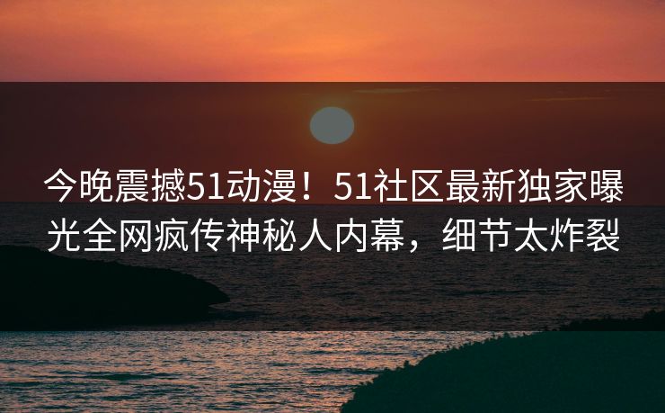 今晚震撼51动漫！51社区最新独家曝光全网疯传神秘人内幕，细节太炸裂