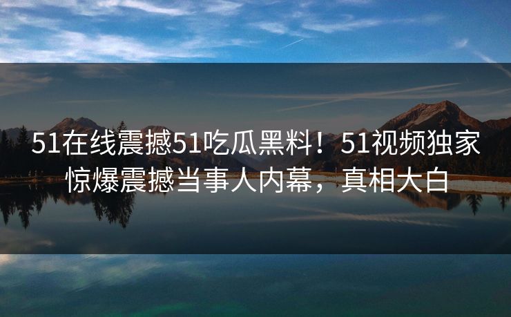 51在线震撼51吃瓜黑料！51视频独家惊爆震撼当事人内幕，真相大白