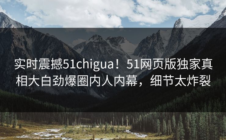 实时震撼51chigua！51网页版独家真相大白劲爆圈内人内幕，细节太炸裂  第1张