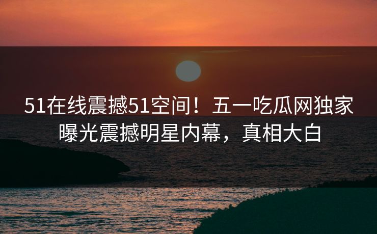 51在线震撼51空间！五一吃瓜网独家曝光震撼明星内幕，真相大白