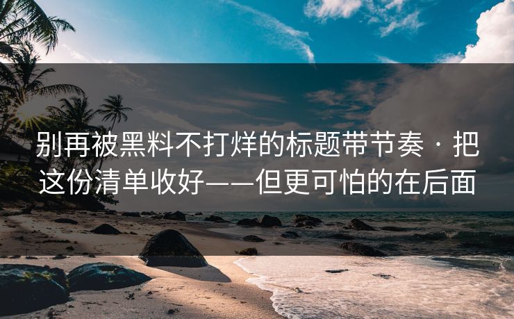 别再被黑料不打烊的标题带节奏 · 把这份清单收好——但更可怕的在后面