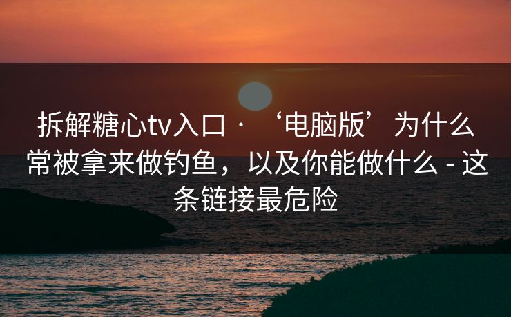 拆解糖心tv入口 · ‘电脑版’为什么常被拿来做钓鱼,以及你能做什么 - 这条链接最危险