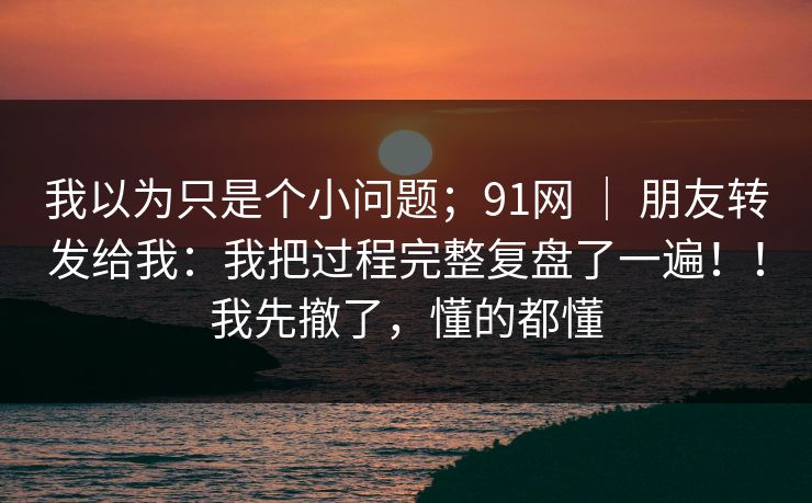 我以为只是个小问题；91网 ｜ 朋友转发给我：我把过程完整复盘了一遍！！我先撤了，懂的都懂